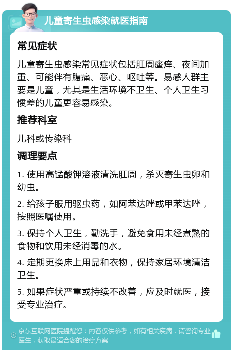 儿童寄生虫感染就医指南 常见症状 儿童寄生虫感染常见症状包括肛周瘙痒、夜间加重、可能伴有腹痛、恶心、呕吐等。易感人群主要是儿童，尤其是生活环境不卫生、个人卫生习惯差的儿童更容易感染。 推荐科室 儿科或传染科 调理要点 1. 使用高锰酸钾溶液清洗肛周，杀灭寄生虫卵和幼虫。 2. 给孩子服用驱虫药，如阿苯达唑或甲苯达唑，按照医嘱使用。 3. 保持个人卫生，勤洗手，避免食用未经煮熟的食物和饮用未经消毒的水。 4. 定期更换床上用品和衣物，保持家居环境清洁卫生。 5. 如果症状严重或持续不改善，应及时就医，接受专业治疗。