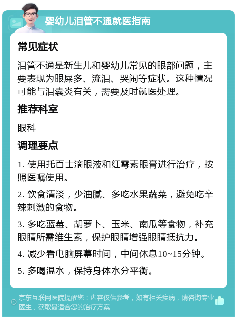 婴幼儿泪管不通就医指南 常见症状 泪管不通是新生儿和婴幼儿常见的眼部问题，主要表现为眼屎多、流泪、哭闹等症状。这种情况可能与泪囊炎有关，需要及时就医处理。 推荐科室 眼科 调理要点 1. 使用托百士滴眼液和红霉素眼膏进行治疗，按照医嘱使用。 2. 饮食清淡，少油腻、多吃水果蔬菜，避免吃辛辣刺激的食物。 3. 多吃蓝莓、胡萝卜、玉米、南瓜等食物，补充眼睛所需维生素，保护眼睛增强眼睛抵抗力。 4. 减少看电脑屏幕时间，中间休息10~15分钟。 5. 多喝温水，保持身体水分平衡。