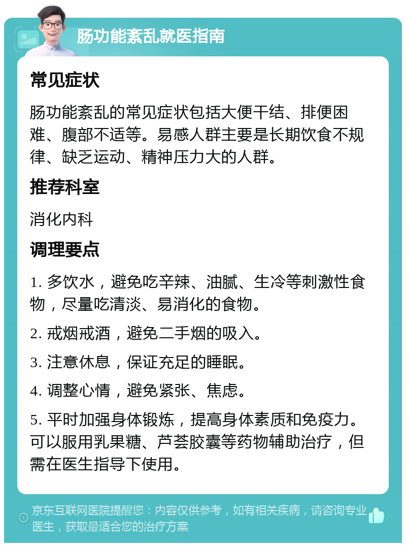 肠功能紊乱就医指南 常见症状 肠功能紊乱的常见症状包括大便干结、排便困难、腹部不适等。易感人群主要是长期饮食不规律、缺乏运动、精神压力大的人群。 推荐科室 消化内科 调理要点 1. 多饮水，避免吃辛辣、油腻、生冷等刺激性食物，尽量吃清淡、易消化的食物。 2. 戒烟戒酒，避免二手烟的吸入。 3. 注意休息，保证充足的睡眠。 4. 调整心情，避免紧张、焦虑。 5. 平时加强身体锻炼，提高身体素质和免疫力。可以服用乳果糖、芦荟胶囊等药物辅助治疗，但需在医生指导下使用。