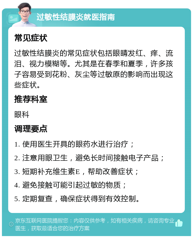 过敏性结膜炎就医指南 常见症状 过敏性结膜炎的常见症状包括眼睛发红、痒、流泪、视力模糊等。尤其是在春季和夏季，许多孩子容易受到花粉、灰尘等过敏原的影响而出现这些症状。 推荐科室 眼科 调理要点 1. 使用医生开具的眼药水进行治疗； 2. 注意用眼卫生，避免长时间接触电子产品； 3. 短期补充维生素E，帮助改善症状； 4. 避免接触可能引起过敏的物质； 5. 定期复查，确保症状得到有效控制。