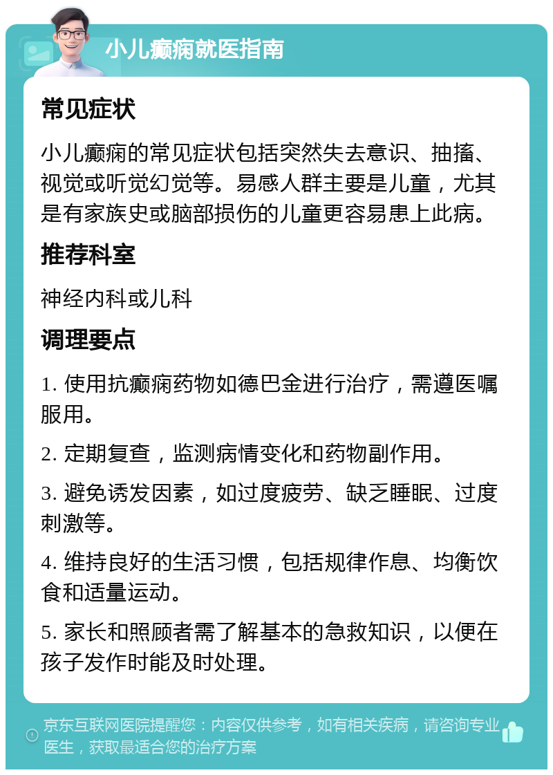 小儿癫痫就医指南 常见症状 小儿癫痫的常见症状包括突然失去意识、抽搐、视觉或听觉幻觉等。易感人群主要是儿童，尤其是有家族史或脑部损伤的儿童更容易患上此病。 推荐科室 神经内科或儿科 调理要点 1. 使用抗癫痫药物如德巴金进行治疗，需遵医嘱服用。 2. 定期复查，监测病情变化和药物副作用。 3. 避免诱发因素，如过度疲劳、缺乏睡眠、过度刺激等。 4. 维持良好的生活习惯，包括规律作息、均衡饮食和适量运动。 5. 家长和照顾者需了解基本的急救知识，以便在孩子发作时能及时处理。