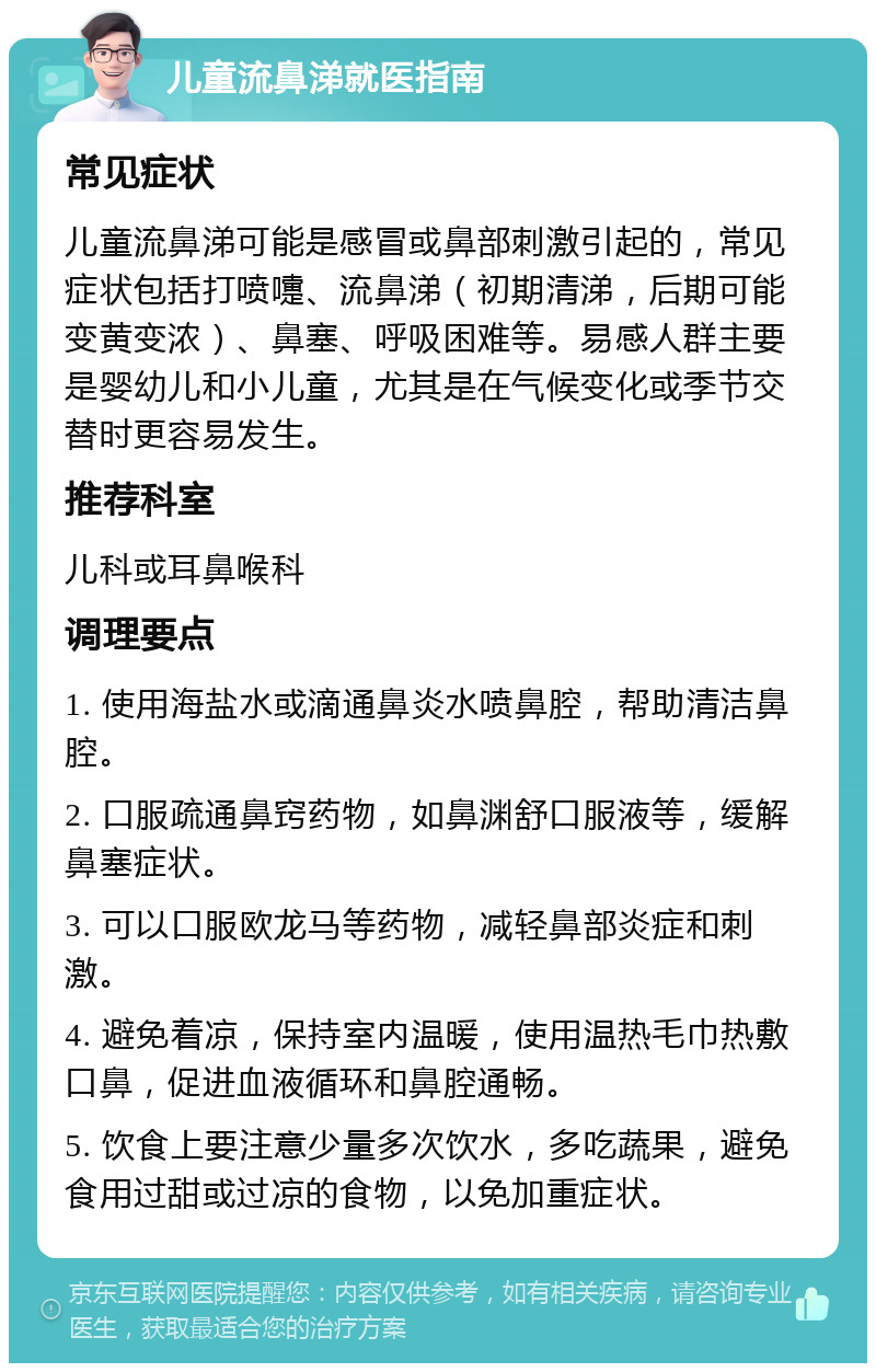 儿童流鼻涕就医指南 常见症状 儿童流鼻涕可能是感冒或鼻部刺激引起的，常见症状包括打喷嚏、流鼻涕（初期清涕，后期可能变黄变浓）、鼻塞、呼吸困难等。易感人群主要是婴幼儿和小儿童，尤其是在气候变化或季节交替时更容易发生。 推荐科室 儿科或耳鼻喉科 调理要点 1. 使用海盐水或滴通鼻炎水喷鼻腔，帮助清洁鼻腔。 2. 口服疏通鼻窍药物，如鼻渊舒口服液等，缓解鼻塞症状。 3. 可以口服欧龙马等药物，减轻鼻部炎症和刺激。 4. 避免着凉，保持室内温暖，使用温热毛巾热敷口鼻，促进血液循环和鼻腔通畅。 5. 饮食上要注意少量多次饮水，多吃蔬果，避免食用过甜或过凉的食物，以免加重症状。