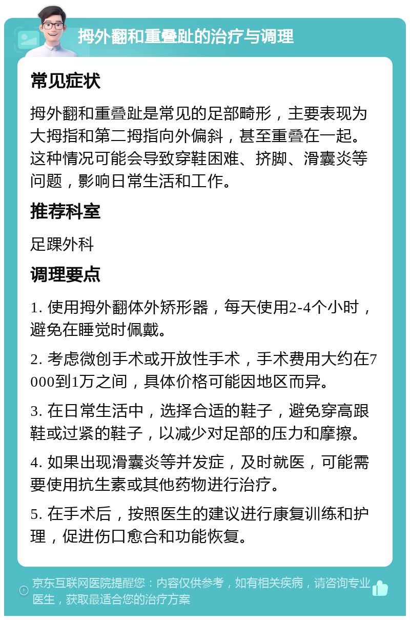 拇外翻和重叠趾的治疗与调理 常见症状 拇外翻和重叠趾是常见的足部畸形，主要表现为大拇指和第二拇指向外偏斜，甚至重叠在一起。这种情况可能会导致穿鞋困难、挤脚、滑囊炎等问题，影响日常生活和工作。 推荐科室 足踝外科 调理要点 1. 使用拇外翻体外矫形器，每天使用2-4个小时，避免在睡觉时佩戴。 2. 考虑微创手术或开放性手术，手术费用大约在7000到1万之间，具体价格可能因地区而异。 3. 在日常生活中，选择合适的鞋子，避免穿高跟鞋或过紧的鞋子，以减少对足部的压力和摩擦。 4. 如果出现滑囊炎等并发症，及时就医，可能需要使用抗生素或其他药物进行治疗。 5. 在手术后，按照医生的建议进行康复训练和护理，促进伤口愈合和功能恢复。