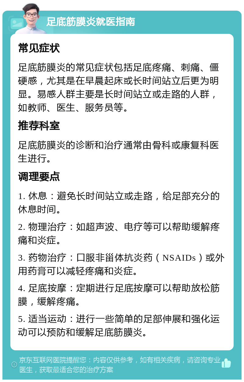 足底筋膜炎就医指南 常见症状 足底筋膜炎的常见症状包括足底疼痛、刺痛、僵硬感，尤其是在早晨起床或长时间站立后更为明显。易感人群主要是长时间站立或走路的人群，如教师、医生、服务员等。 推荐科室 足底筋膜炎的诊断和治疗通常由骨科或康复科医生进行。 调理要点 1. 休息：避免长时间站立或走路，给足部充分的休息时间。 2. 物理治疗：如超声波、电疗等可以帮助缓解疼痛和炎症。 3. 药物治疗：口服非甾体抗炎药（NSAIDs）或外用药膏可以减轻疼痛和炎症。 4. 足底按摩：定期进行足底按摩可以帮助放松筋膜，缓解疼痛。 5. 适当运动：进行一些简单的足部伸展和强化运动可以预防和缓解足底筋膜炎。