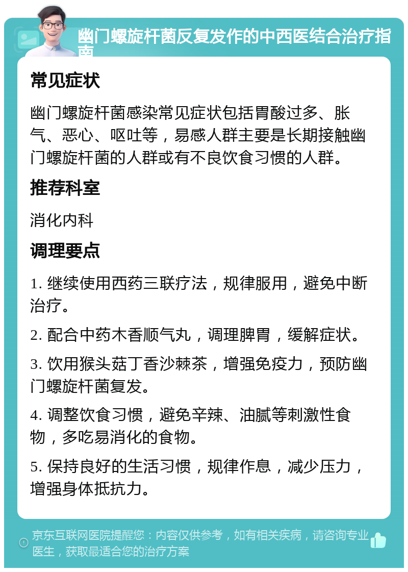 幽门螺旋杆菌反复发作的中西医结合治疗指南 常见症状 幽门螺旋杆菌感染常见症状包括胃酸过多、胀气、恶心、呕吐等，易感人群主要是长期接触幽门螺旋杆菌的人群或有不良饮食习惯的人群。 推荐科室 消化内科 调理要点 1. 继续使用西药三联疗法，规律服用，避免中断治疗。 2. 配合中药木香顺气丸，调理脾胃，缓解症状。 3. 饮用猴头菇丁香沙棘茶，增强免疫力，预防幽门螺旋杆菌复发。 4. 调整饮食习惯，避免辛辣、油腻等刺激性食物，多吃易消化的食物。 5. 保持良好的生活习惯，规律作息，减少压力，增强身体抵抗力。