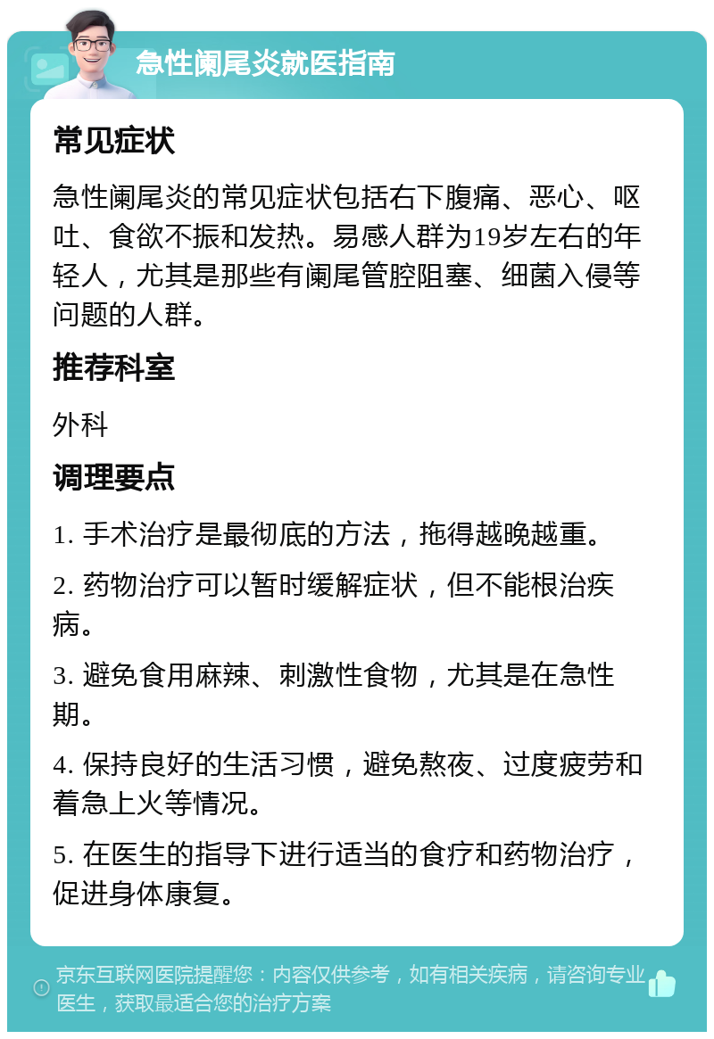 急性阑尾炎就医指南 常见症状 急性阑尾炎的常见症状包括右下腹痛、恶心、呕吐、食欲不振和发热。易感人群为19岁左右的年轻人，尤其是那些有阑尾管腔阻塞、细菌入侵等问题的人群。 推荐科室 外科 调理要点 1. 手术治疗是最彻底的方法，拖得越晚越重。 2. 药物治疗可以暂时缓解症状，但不能根治疾病。 3. 避免食用麻辣、刺激性食物，尤其是在急性期。 4. 保持良好的生活习惯，避免熬夜、过度疲劳和着急上火等情况。 5. 在医生的指导下进行适当的食疗和药物治疗，促进身体康复。