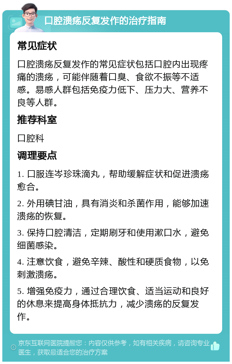 口腔溃疡反复发作的治疗指南 常见症状 口腔溃疡反复发作的常见症状包括口腔内出现疼痛的溃疡，可能伴随着口臭、食欲不振等不适感。易感人群包括免疫力低下、压力大、营养不良等人群。 推荐科室 口腔科 调理要点 1. 口服连岑珍珠滴丸，帮助缓解症状和促进溃疡愈合。 2. 外用碘甘油，具有消炎和杀菌作用，能够加速溃疡的恢复。 3. 保持口腔清洁，定期刷牙和使用漱口水，避免细菌感染。 4. 注意饮食，避免辛辣、酸性和硬质食物，以免刺激溃疡。 5. 增强免疫力，通过合理饮食、适当运动和良好的休息来提高身体抵抗力，减少溃疡的反复发作。