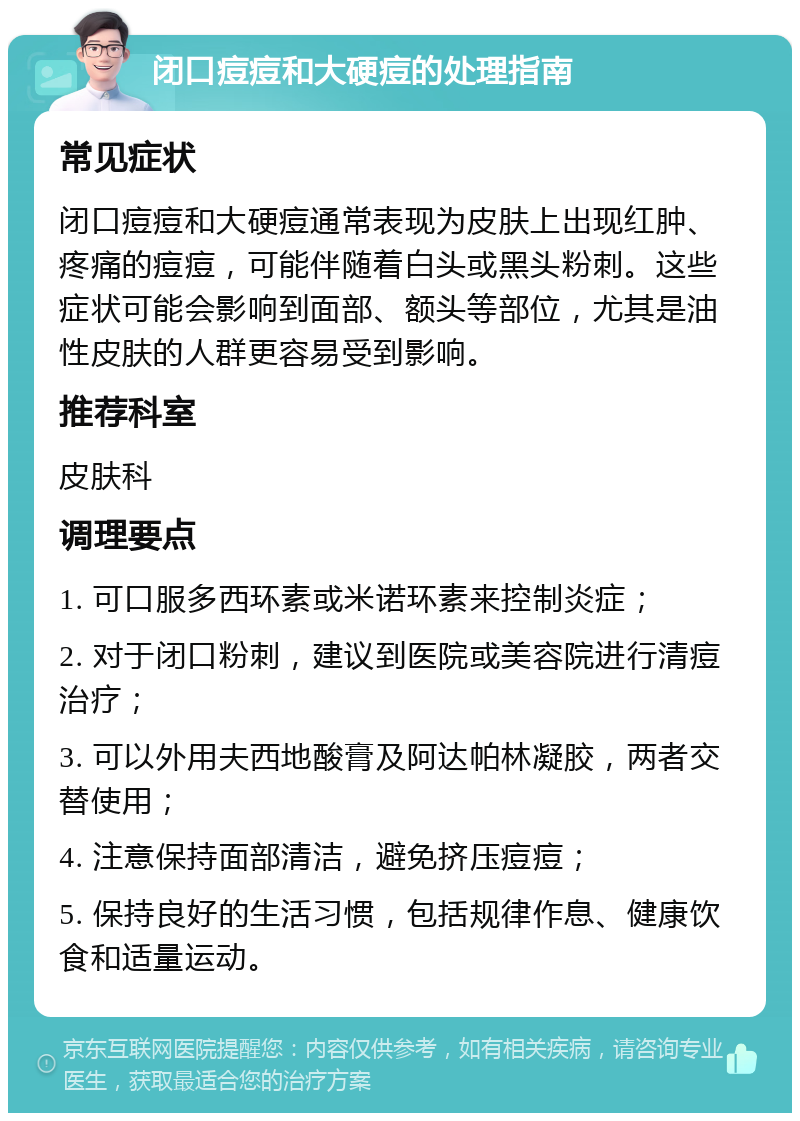 闭口痘痘和大硬痘的处理指南 常见症状 闭口痘痘和大硬痘通常表现为皮肤上出现红肿、疼痛的痘痘，可能伴随着白头或黑头粉刺。这些症状可能会影响到面部、额头等部位，尤其是油性皮肤的人群更容易受到影响。 推荐科室 皮肤科 调理要点 1. 可口服多西环素或米诺环素来控制炎症； 2. 对于闭口粉刺，建议到医院或美容院进行清痘治疗； 3. 可以外用夫西地酸膏及阿达帕林凝胶，两者交替使用； 4. 注意保持面部清洁，避免挤压痘痘； 5. 保持良好的生活习惯，包括规律作息、健康饮食和适量运动。