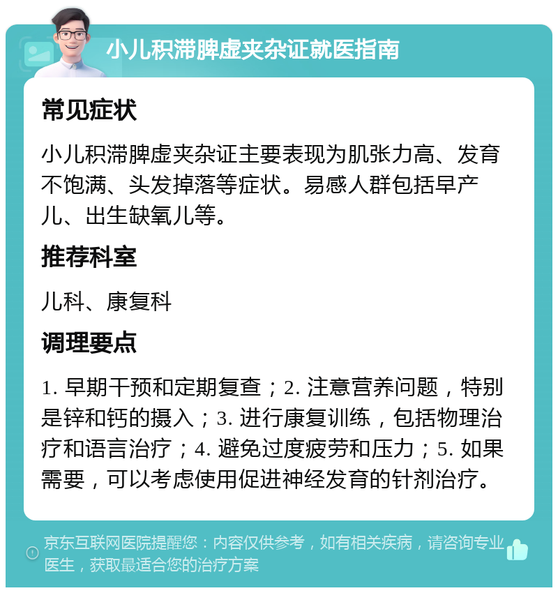 小儿积滞脾虚夹杂证就医指南 常见症状 小儿积滞脾虚夹杂证主要表现为肌张力高、发育不饱满、头发掉落等症状。易感人群包括早产儿、出生缺氧儿等。 推荐科室 儿科、康复科 调理要点 1. 早期干预和定期复查；2. 注意营养问题，特别是锌和钙的摄入；3. 进行康复训练，包括物理治疗和语言治疗；4. 避免过度疲劳和压力；5. 如果需要，可以考虑使用促进神经发育的针剂治疗。