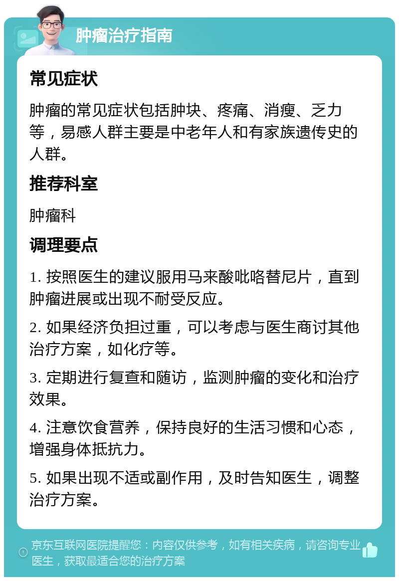 肿瘤治疗指南 常见症状 肿瘤的常见症状包括肿块、疼痛、消瘦、乏力等，易感人群主要是中老年人和有家族遗传史的人群。 推荐科室 肿瘤科 调理要点 1. 按照医生的建议服用马来酸吡咯替尼片，直到肿瘤进展或出现不耐受反应。 2. 如果经济负担过重，可以考虑与医生商讨其他治疗方案，如化疗等。 3. 定期进行复查和随访，监测肿瘤的变化和治疗效果。 4. 注意饮食营养，保持良好的生活习惯和心态，增强身体抵抗力。 5. 如果出现不适或副作用，及时告知医生，调整治疗方案。