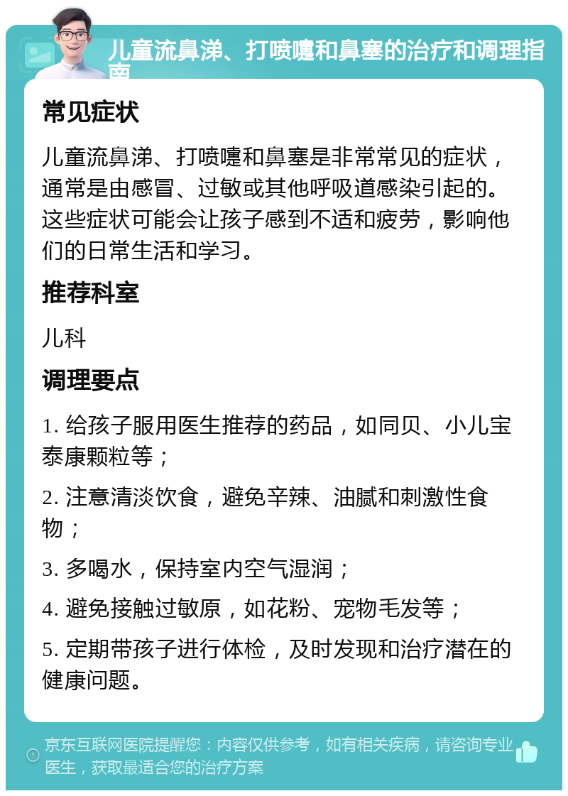 儿童流鼻涕、打喷嚏和鼻塞的治疗和调理指南 常见症状 儿童流鼻涕、打喷嚏和鼻塞是非常常见的症状，通常是由感冒、过敏或其他呼吸道感染引起的。这些症状可能会让孩子感到不适和疲劳，影响他们的日常生活和学习。 推荐科室 儿科 调理要点 1. 给孩子服用医生推荐的药品，如同贝、小儿宝泰康颗粒等； 2. 注意清淡饮食，避免辛辣、油腻和刺激性食物； 3. 多喝水，保持室内空气湿润； 4. 避免接触过敏原，如花粉、宠物毛发等； 5. 定期带孩子进行体检，及时发现和治疗潜在的健康问题。