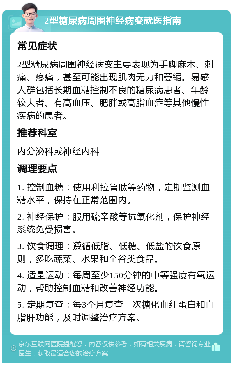 2型糖尿病周围神经病变就医指南 常见症状 2型糖尿病周围神经病变主要表现为手脚麻木、刺痛、疼痛，甚至可能出现肌肉无力和萎缩。易感人群包括长期血糖控制不良的糖尿病患者、年龄较大者、有高血压、肥胖或高脂血症等其他慢性疾病的患者。 推荐科室 内分泌科或神经内科 调理要点 1. 控制血糖：使用利拉鲁肽等药物，定期监测血糖水平，保持在正常范围内。 2. 神经保护：服用硫辛酸等抗氧化剂，保护神经系统免受损害。 3. 饮食调理：遵循低脂、低糖、低盐的饮食原则，多吃蔬菜、水果和全谷类食品。 4. 适量运动：每周至少150分钟的中等强度有氧运动，帮助控制血糖和改善神经功能。 5. 定期复查：每3个月复查一次糖化血红蛋白和血脂肝功能，及时调整治疗方案。