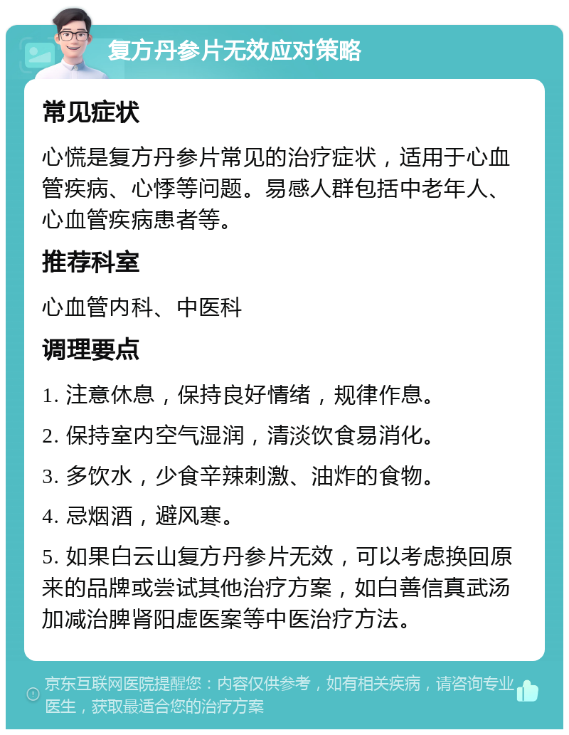 复方丹参片无效应对策略 常见症状 心慌是复方丹参片常见的治疗症状，适用于心血管疾病、心悸等问题。易感人群包括中老年人、心血管疾病患者等。 推荐科室 心血管内科、中医科 调理要点 1. 注意休息，保持良好情绪，规律作息。 2. 保持室内空气湿润，清淡饮食易消化。 3. 多饮水，少食辛辣刺激、油炸的食物。 4. 忌烟酒，避风寒。 5. 如果白云山复方丹参片无效，可以考虑换回原来的品牌或尝试其他治疗方案，如白善信真武汤加减治脾肾阳虚医案等中医治疗方法。