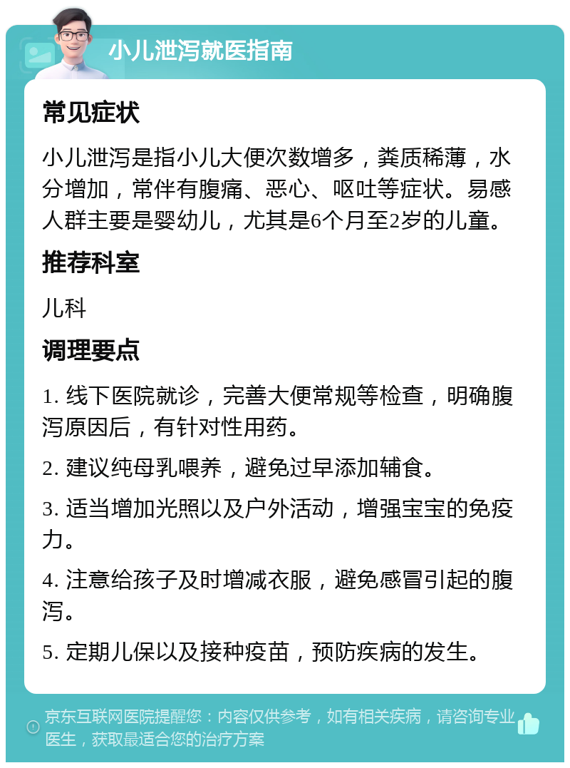 小儿泄泻就医指南 常见症状 小儿泄泻是指小儿大便次数增多，粪质稀薄，水分增加，常伴有腹痛、恶心、呕吐等症状。易感人群主要是婴幼儿，尤其是6个月至2岁的儿童。 推荐科室 儿科 调理要点 1. 线下医院就诊，完善大便常规等检查，明确腹泻原因后，有针对性用药。 2. 建议纯母乳喂养，避免过早添加辅食。 3. 适当增加光照以及户外活动，增强宝宝的免疫力。 4. 注意给孩子及时增减衣服，避免感冒引起的腹泻。 5. 定期儿保以及接种疫苗，预防疾病的发生。