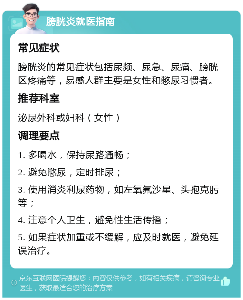 膀胱炎就医指南 常见症状 膀胱炎的常见症状包括尿频、尿急、尿痛、膀胱区疼痛等，易感人群主要是女性和憋尿习惯者。 推荐科室 泌尿外科或妇科（女性） 调理要点 1. 多喝水，保持尿路通畅； 2. 避免憋尿，定时排尿； 3. 使用消炎利尿药物，如左氧氟沙星、头孢克肟等； 4. 注意个人卫生，避免性生活传播； 5. 如果症状加重或不缓解，应及时就医，避免延误治疗。