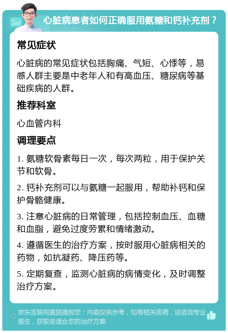 心脏病患者如何正确服用氨糖和钙补充剂？ 常见症状 心脏病的常见症状包括胸痛、气短、心悸等，易感人群主要是中老年人和有高血压、糖尿病等基础疾病的人群。 推荐科室 心血管内科 调理要点 1. 氨糖软骨素每日一次，每次两粒，用于保护关节和软骨。 2. 钙补充剂可以与氨糖一起服用，帮助补钙和保护骨骼健康。 3. 注意心脏病的日常管理，包括控制血压、血糖和血脂，避免过度劳累和情绪激动。 4. 遵循医生的治疗方案，按时服用心脏病相关的药物，如抗凝药、降压药等。 5. 定期复查，监测心脏病的病情变化，及时调整治疗方案。