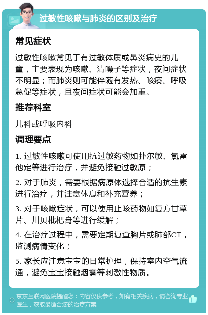 过敏性咳嗽与肺炎的区别及治疗 常见症状 过敏性咳嗽常见于有过敏体质或鼻炎病史的儿童，主要表现为咳嗽、清嗓子等症状，夜间症状不明显；而肺炎则可能伴随有发热、咳痰、呼吸急促等症状，且夜间症状可能会加重。 推荐科室 儿科或呼吸内科 调理要点 1. 过敏性咳嗽可使用抗过敏药物如扑尔敏、氯雷他定等进行治疗，并避免接触过敏原； 2. 对于肺炎，需要根据病原体选择合适的抗生素进行治疗，并注意休息和补充营养； 3. 对于咳嗽症状，可以使用止咳药物如复方甘草片、川贝枇杷膏等进行缓解； 4. 在治疗过程中，需要定期复查胸片或肺部CT，监测病情变化； 5. 家长应注意宝宝的日常护理，保持室内空气流通，避免宝宝接触烟雾等刺激性物质。