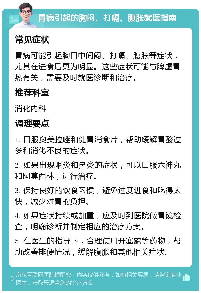 胃病引起的胸闷、打嗝、腹胀就医指南 常见症状 胃病可能引起胸口中间闷、打嗝、腹胀等症状，尤其在进食后更为明显。这些症状可能与脾虚胃热有关，需要及时就医诊断和治疗。 推荐科室 消化内科 调理要点 1. 口服奥美拉唑和健胃消食片，帮助缓解胃酸过多和消化不良的症状。 2. 如果出现咽炎和鼻炎的症状，可以口服六神丸和阿莫西林，进行治疗。 3. 保持良好的饮食习惯，避免过度进食和吃得太快，减少对胃的负担。 4. 如果症状持续或加重，应及时到医院做胃镜检查，明确诊断并制定相应的治疗方案。 5. 在医生的指导下，合理使用开塞露等药物，帮助改善排便情况，缓解腹胀和其他相关症状。