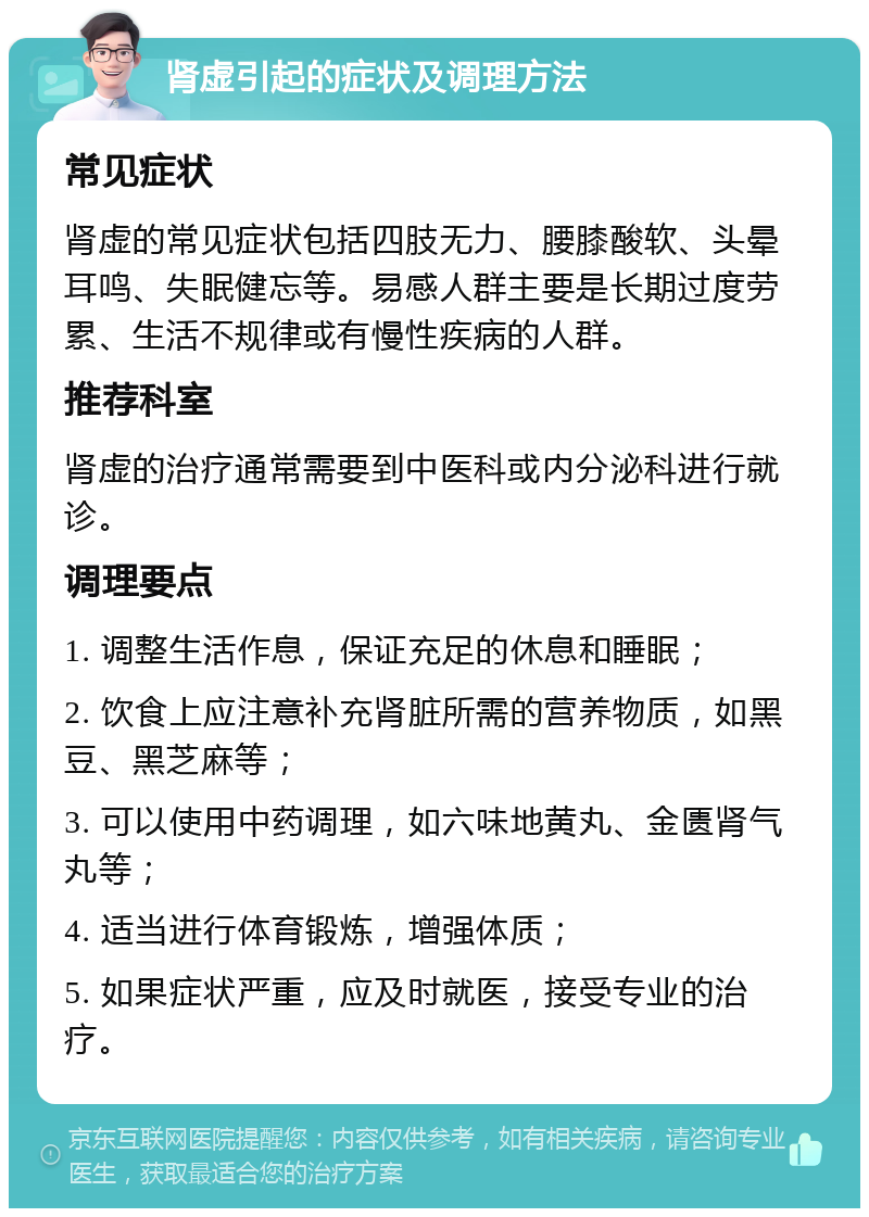 肾虚引起的症状及调理方法 常见症状 肾虚的常见症状包括四肢无力、腰膝酸软、头晕耳鸣、失眠健忘等。易感人群主要是长期过度劳累、生活不规律或有慢性疾病的人群。 推荐科室 肾虚的治疗通常需要到中医科或内分泌科进行就诊。 调理要点 1. 调整生活作息，保证充足的休息和睡眠； 2. 饮食上应注意补充肾脏所需的营养物质，如黑豆、黑芝麻等； 3. 可以使用中药调理，如六味地黄丸、金匮肾气丸等； 4. 适当进行体育锻炼，增强体质； 5. 如果症状严重，应及时就医，接受专业的治疗。