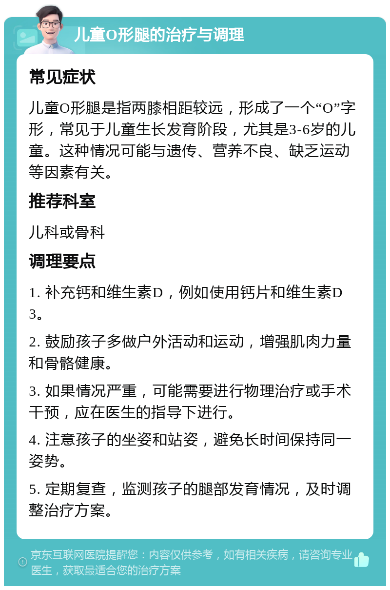 儿童O形腿的治疗与调理 常见症状 儿童O形腿是指两膝相距较远，形成了一个“O”字形，常见于儿童生长发育阶段，尤其是3-6岁的儿童。这种情况可能与遗传、营养不良、缺乏运动等因素有关。 推荐科室 儿科或骨科 调理要点 1. 补充钙和维生素D，例如使用钙片和维生素D3。 2. 鼓励孩子多做户外活动和运动，增强肌肉力量和骨骼健康。 3. 如果情况严重，可能需要进行物理治疗或手术干预，应在医生的指导下进行。 4. 注意孩子的坐姿和站姿，避免长时间保持同一姿势。 5. 定期复查，监测孩子的腿部发育情况，及时调整治疗方案。