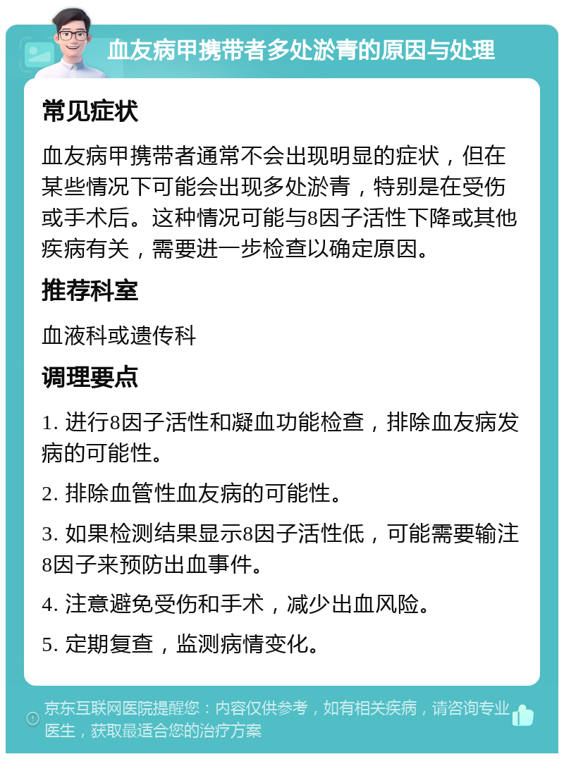 血友病甲携带者多处淤青的原因与处理 常见症状 血友病甲携带者通常不会出现明显的症状，但在某些情况下可能会出现多处淤青，特别是在受伤或手术后。这种情况可能与8因子活性下降或其他疾病有关，需要进一步检查以确定原因。 推荐科室 血液科或遗传科 调理要点 1. 进行8因子活性和凝血功能检查，排除血友病发病的可能性。 2. 排除血管性血友病的可能性。 3. 如果检测结果显示8因子活性低，可能需要输注8因子来预防出血事件。 4. 注意避免受伤和手术，减少出血风险。 5. 定期复查，监测病情变化。