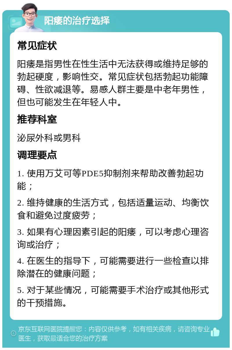 阳痿的治疗选择 常见症状 阳痿是指男性在性生活中无法获得或维持足够的勃起硬度，影响性交。常见症状包括勃起功能障碍、性欲减退等。易感人群主要是中老年男性，但也可能发生在年轻人中。 推荐科室 泌尿外科或男科 调理要点 1. 使用万艾可等PDE5抑制剂来帮助改善勃起功能； 2. 维持健康的生活方式，包括适量运动、均衡饮食和避免过度疲劳； 3. 如果有心理因素引起的阳痿，可以考虑心理咨询或治疗； 4. 在医生的指导下，可能需要进行一些检查以排除潜在的健康问题； 5. 对于某些情况，可能需要手术治疗或其他形式的干预措施。