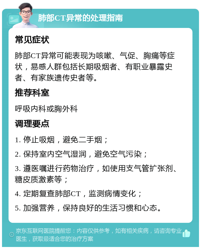 肺部CT异常的处理指南 常见症状 肺部CT异常可能表现为咳嗽、气促、胸痛等症状，易感人群包括长期吸烟者、有职业暴露史者、有家族遗传史者等。 推荐科室 呼吸内科或胸外科 调理要点 1. 停止吸烟，避免二手烟； 2. 保持室内空气湿润，避免空气污染； 3. 遵医嘱进行药物治疗，如使用支气管扩张剂、糖皮质激素等； 4. 定期复查肺部CT，监测病情变化； 5. 加强营养，保持良好的生活习惯和心态。