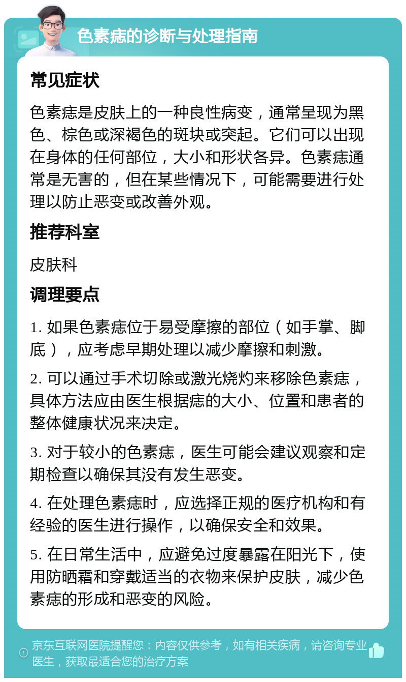 色素痣的诊断与处理指南 常见症状 色素痣是皮肤上的一种良性病变，通常呈现为黑色、棕色或深褐色的斑块或突起。它们可以出现在身体的任何部位，大小和形状各异。色素痣通常是无害的，但在某些情况下，可能需要进行处理以防止恶变或改善外观。 推荐科室 皮肤科 调理要点 1. 如果色素痣位于易受摩擦的部位（如手掌、脚底），应考虑早期处理以减少摩擦和刺激。 2. 可以通过手术切除或激光烧灼来移除色素痣，具体方法应由医生根据痣的大小、位置和患者的整体健康状况来决定。 3. 对于较小的色素痣，医生可能会建议观察和定期检查以确保其没有发生恶变。 4. 在处理色素痣时，应选择正规的医疗机构和有经验的医生进行操作，以确保安全和效果。 5. 在日常生活中，应避免过度暴露在阳光下，使用防晒霜和穿戴适当的衣物来保护皮肤，减少色素痣的形成和恶变的风险。