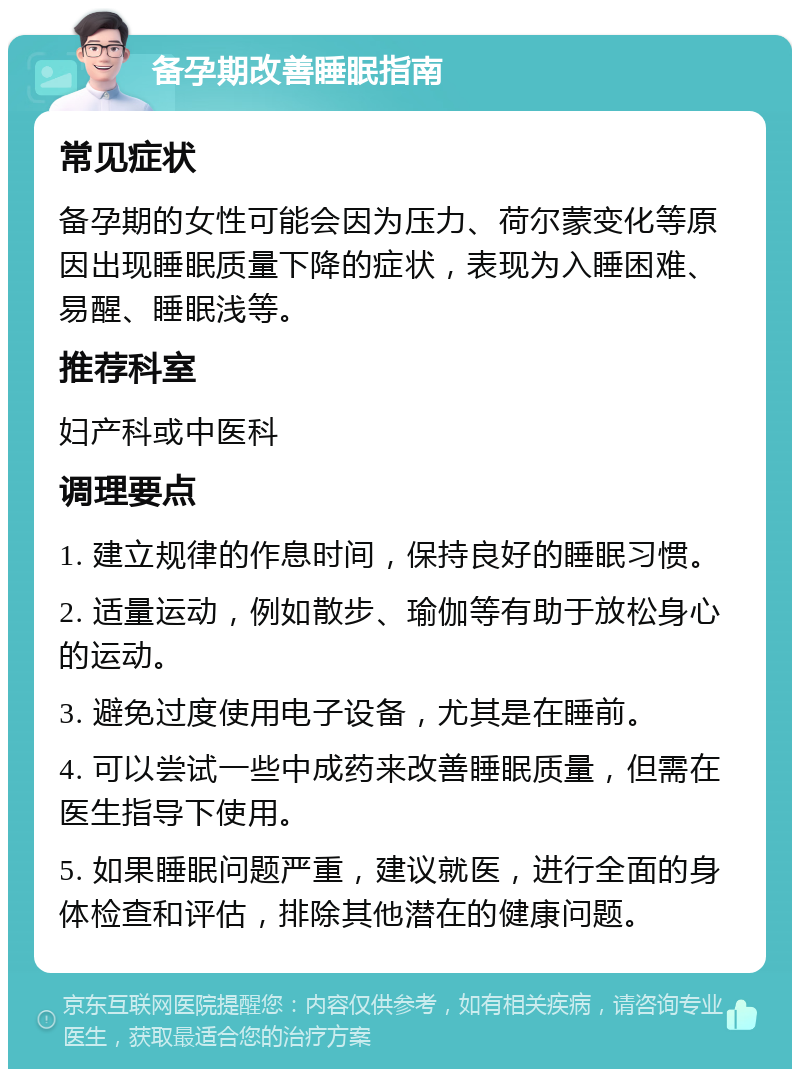 备孕期改善睡眠指南 常见症状 备孕期的女性可能会因为压力、荷尔蒙变化等原因出现睡眠质量下降的症状，表现为入睡困难、易醒、睡眠浅等。 推荐科室 妇产科或中医科 调理要点 1. 建立规律的作息时间，保持良好的睡眠习惯。 2. 适量运动，例如散步、瑜伽等有助于放松身心的运动。 3. 避免过度使用电子设备，尤其是在睡前。 4. 可以尝试一些中成药来改善睡眠质量，但需在医生指导下使用。 5. 如果睡眠问题严重，建议就医，进行全面的身体检查和评估，排除其他潜在的健康问题。