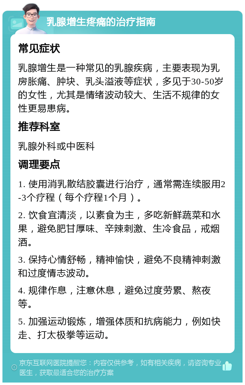 乳腺增生疼痛的治疗指南 常见症状 乳腺增生是一种常见的乳腺疾病，主要表现为乳房胀痛、肿块、乳头溢液等症状，多见于30-50岁的女性，尤其是情绪波动较大、生活不规律的女性更易患病。 推荐科室 乳腺外科或中医科 调理要点 1. 使用消乳散结胶囊进行治疗，通常需连续服用2-3个疗程（每个疗程1个月）。 2. 饮食宜清淡，以素食为主，多吃新鲜蔬菜和水果，避免肥甘厚味、辛辣刺激、生冷食品，戒烟酒。 3. 保持心情舒畅，精神愉快，避免不良精神刺激和过度情志波动。 4. 规律作息，注意休息，避免过度劳累、熬夜等。 5. 加强运动锻炼，增强体质和抗病能力，例如快走、打太极拳等运动。