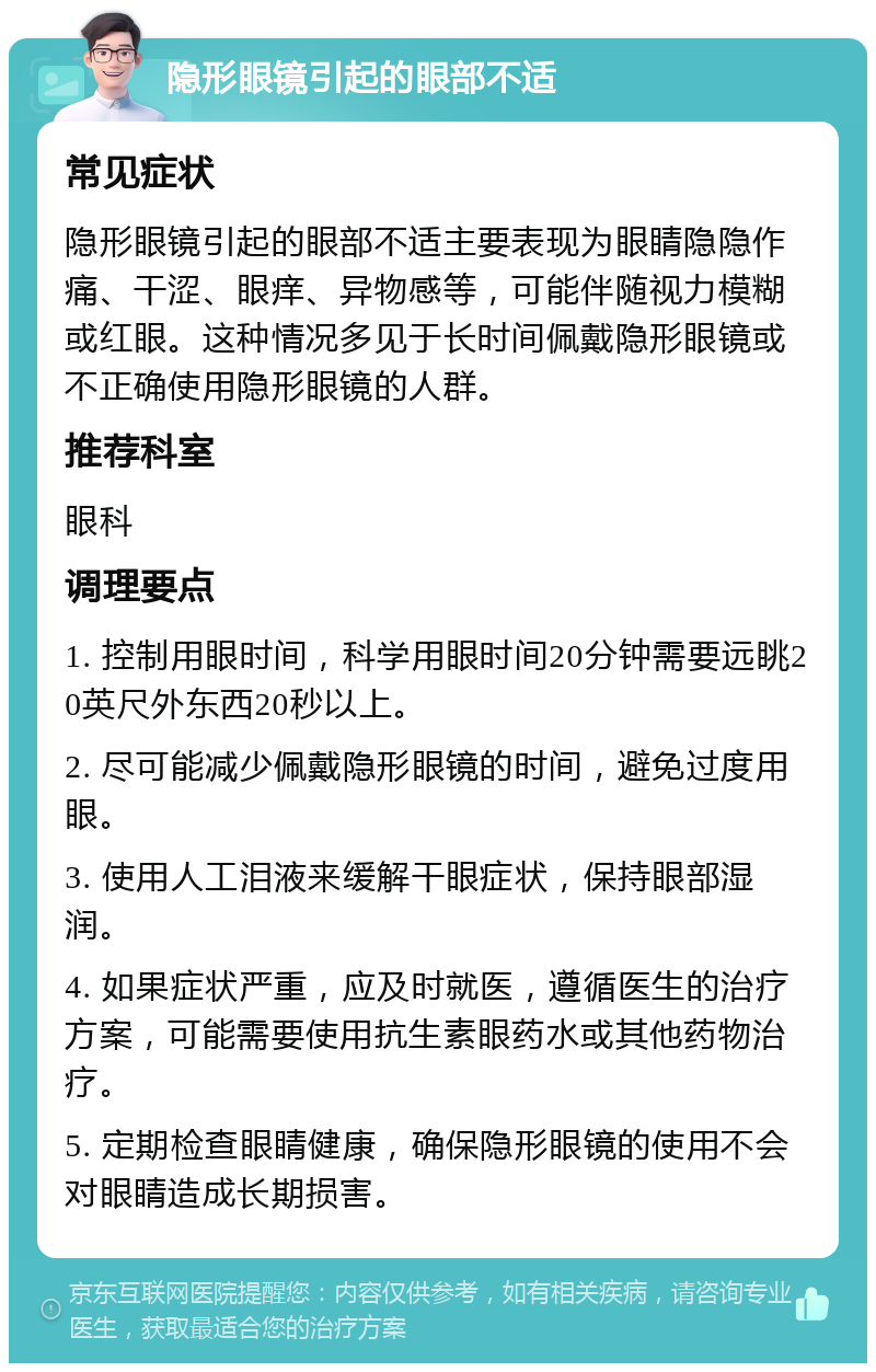 隐形眼镜引起的眼部不适 常见症状 隐形眼镜引起的眼部不适主要表现为眼睛隐隐作痛、干涩、眼痒、异物感等，可能伴随视力模糊或红眼。这种情况多见于长时间佩戴隐形眼镜或不正确使用隐形眼镜的人群。 推荐科室 眼科 调理要点 1. 控制用眼时间，科学用眼时间20分钟需要远眺20英尺外东西20秒以上。 2. 尽可能减少佩戴隐形眼镜的时间，避免过度用眼。 3. 使用人工泪液来缓解干眼症状，保持眼部湿润。 4. 如果症状严重，应及时就医，遵循医生的治疗方案，可能需要使用抗生素眼药水或其他药物治疗。 5. 定期检查眼睛健康，确保隐形眼镜的使用不会对眼睛造成长期损害。