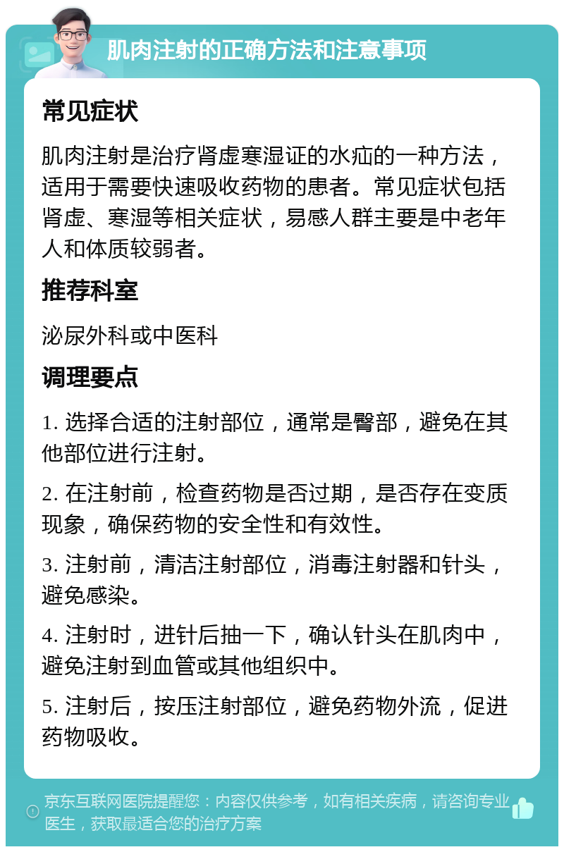 肌肉注射的正确方法和注意事项 常见症状 肌肉注射是治疗肾虚寒湿证的水疝的一种方法，适用于需要快速吸收药物的患者。常见症状包括肾虚、寒湿等相关症状，易感人群主要是中老年人和体质较弱者。 推荐科室 泌尿外科或中医科 调理要点 1. 选择合适的注射部位，通常是臀部，避免在其他部位进行注射。 2. 在注射前，检查药物是否过期，是否存在变质现象，确保药物的安全性和有效性。 3. 注射前，清洁注射部位，消毒注射器和针头，避免感染。 4. 注射时，进针后抽一下，确认针头在肌肉中，避免注射到血管或其他组织中。 5. 注射后，按压注射部位，避免药物外流，促进药物吸收。