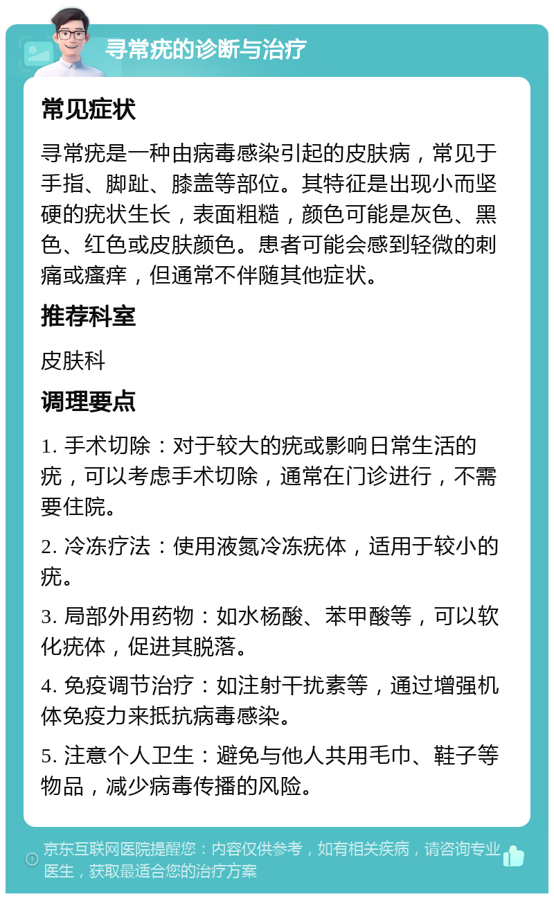 寻常疣的诊断与治疗 常见症状 寻常疣是一种由病毒感染引起的皮肤病，常见于手指、脚趾、膝盖等部位。其特征是出现小而坚硬的疣状生长，表面粗糙，颜色可能是灰色、黑色、红色或皮肤颜色。患者可能会感到轻微的刺痛或瘙痒，但通常不伴随其他症状。 推荐科室 皮肤科 调理要点 1. 手术切除：对于较大的疣或影响日常生活的疣，可以考虑手术切除，通常在门诊进行，不需要住院。 2. 冷冻疗法：使用液氮冷冻疣体，适用于较小的疣。 3. 局部外用药物：如水杨酸、苯甲酸等，可以软化疣体，促进其脱落。 4. 免疫调节治疗：如注射干扰素等，通过增强机体免疫力来抵抗病毒感染。 5. 注意个人卫生：避免与他人共用毛巾、鞋子等物品，减少病毒传播的风险。