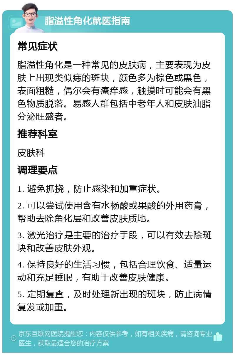 脂溢性角化就医指南 常见症状 脂溢性角化是一种常见的皮肤病，主要表现为皮肤上出现类似痣的斑块，颜色多为棕色或黑色，表面粗糙，偶尔会有瘙痒感，触摸时可能会有黑色物质脱落。易感人群包括中老年人和皮肤油脂分泌旺盛者。 推荐科室 皮肤科 调理要点 1. 避免抓挠，防止感染和加重症状。 2. 可以尝试使用含有水杨酸或果酸的外用药膏，帮助去除角化层和改善皮肤质地。 3. 激光治疗是主要的治疗手段，可以有效去除斑块和改善皮肤外观。 4. 保持良好的生活习惯，包括合理饮食、适量运动和充足睡眠，有助于改善皮肤健康。 5. 定期复查，及时处理新出现的斑块，防止病情复发或加重。