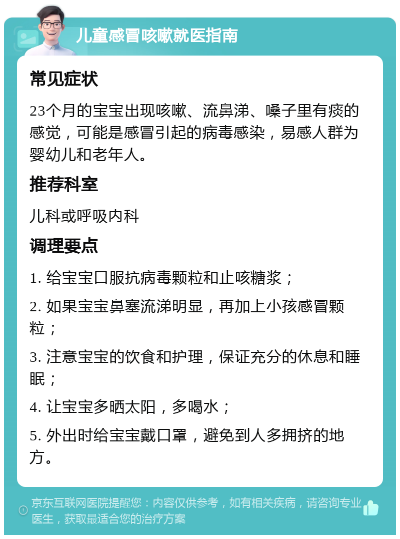 儿童感冒咳嗽就医指南 常见症状 23个月的宝宝出现咳嗽、流鼻涕、嗓子里有痰的感觉，可能是感冒引起的病毒感染，易感人群为婴幼儿和老年人。 推荐科室 儿科或呼吸内科 调理要点 1. 给宝宝口服抗病毒颗粒和止咳糖浆； 2. 如果宝宝鼻塞流涕明显，再加上小孩感冒颗粒； 3. 注意宝宝的饮食和护理，保证充分的休息和睡眠； 4. 让宝宝多晒太阳，多喝水； 5. 外出时给宝宝戴口罩，避免到人多拥挤的地方。