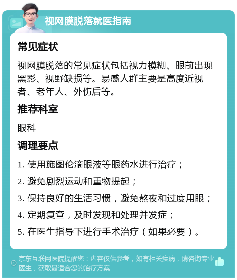 视网膜脱落就医指南 常见症状 视网膜脱落的常见症状包括视力模糊、眼前出现黑影、视野缺损等。易感人群主要是高度近视者、老年人、外伤后等。 推荐科室 眼科 调理要点 1. 使用施图伦滴眼液等眼药水进行治疗； 2. 避免剧烈运动和重物提起； 3. 保持良好的生活习惯，避免熬夜和过度用眼； 4. 定期复查，及时发现和处理并发症； 5. 在医生指导下进行手术治疗（如果必要）。