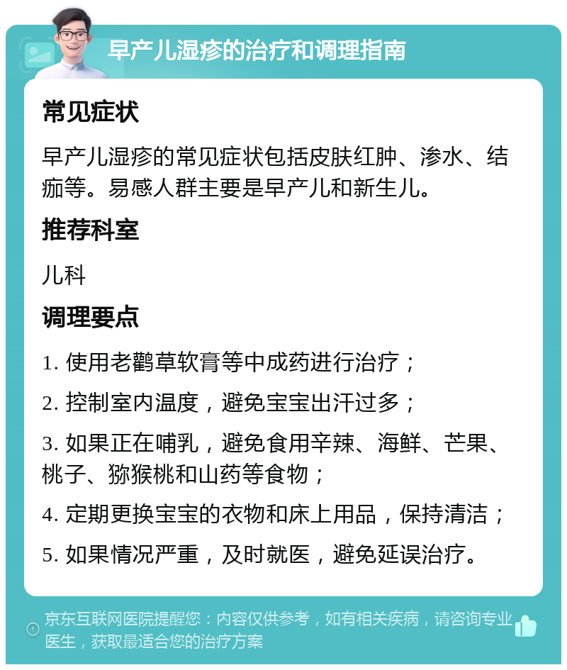 早产儿湿疹的治疗和调理指南 常见症状 早产儿湿疹的常见症状包括皮肤红肿、渗水、结痂等。易感人群主要是早产儿和新生儿。 推荐科室 儿科 调理要点 1. 使用老鹳草软膏等中成药进行治疗； 2. 控制室内温度，避免宝宝出汗过多； 3. 如果正在哺乳，避免食用辛辣、海鲜、芒果、桃子、猕猴桃和山药等食物； 4. 定期更换宝宝的衣物和床上用品，保持清洁； 5. 如果情况严重，及时就医，避免延误治疗。