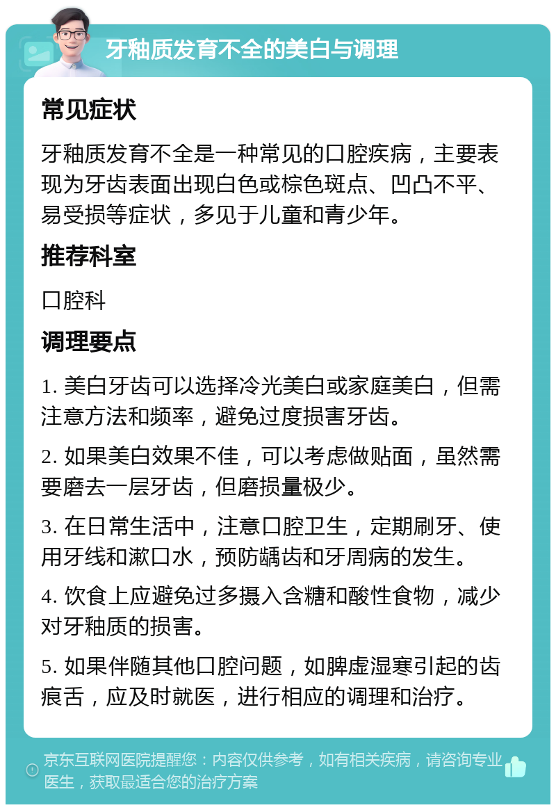 牙釉质发育不全的美白与调理 常见症状 牙釉质发育不全是一种常见的口腔疾病，主要表现为牙齿表面出现白色或棕色斑点、凹凸不平、易受损等症状，多见于儿童和青少年。 推荐科室 口腔科 调理要点 1. 美白牙齿可以选择冷光美白或家庭美白，但需注意方法和频率，避免过度损害牙齿。 2. 如果美白效果不佳，可以考虑做贴面，虽然需要磨去一层牙齿，但磨损量极少。 3. 在日常生活中，注意口腔卫生，定期刷牙、使用牙线和漱口水，预防龋齿和牙周病的发生。 4. 饮食上应避免过多摄入含糖和酸性食物，减少对牙釉质的损害。 5. 如果伴随其他口腔问题，如脾虚湿寒引起的齿痕舌，应及时就医，进行相应的调理和治疗。