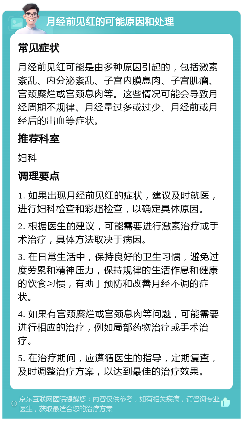 月经前见红的可能原因和处理 常见症状 月经前见红可能是由多种原因引起的，包括激素紊乱、内分泌紊乱、子宫内膜息肉、子宫肌瘤、宫颈糜烂或宫颈息肉等。这些情况可能会导致月经周期不规律、月经量过多或过少、月经前或月经后的出血等症状。 推荐科室 妇科 调理要点 1. 如果出现月经前见红的症状，建议及时就医，进行妇科检查和彩超检查，以确定具体原因。 2. 根据医生的建议，可能需要进行激素治疗或手术治疗，具体方法取决于病因。 3. 在日常生活中，保持良好的卫生习惯，避免过度劳累和精神压力，保持规律的生活作息和健康的饮食习惯，有助于预防和改善月经不调的症状。 4. 如果有宫颈糜烂或宫颈息肉等问题，可能需要进行相应的治疗，例如局部药物治疗或手术治疗。 5. 在治疗期间，应遵循医生的指导，定期复查，及时调整治疗方案，以达到最佳的治疗效果。