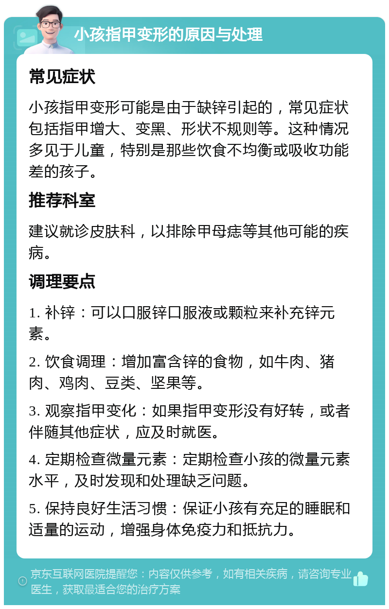 小孩指甲变形的原因与处理 常见症状 小孩指甲变形可能是由于缺锌引起的，常见症状包括指甲增大、变黑、形状不规则等。这种情况多见于儿童，特别是那些饮食不均衡或吸收功能差的孩子。 推荐科室 建议就诊皮肤科，以排除甲母痣等其他可能的疾病。 调理要点 1. 补锌：可以口服锌口服液或颗粒来补充锌元素。 2. 饮食调理：增加富含锌的食物，如牛肉、猪肉、鸡肉、豆类、坚果等。 3. 观察指甲变化：如果指甲变形没有好转，或者伴随其他症状，应及时就医。 4. 定期检查微量元素：定期检查小孩的微量元素水平，及时发现和处理缺乏问题。 5. 保持良好生活习惯：保证小孩有充足的睡眠和适量的运动，增强身体免疫力和抵抗力。