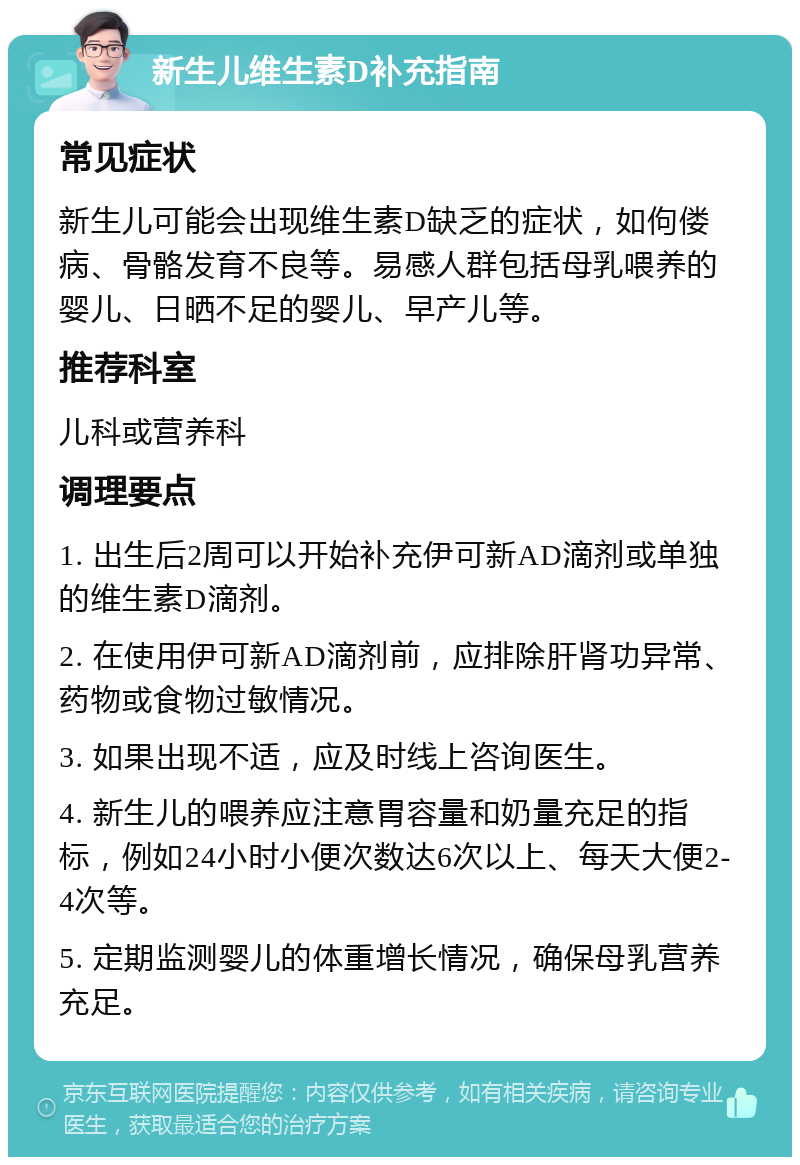 新生儿维生素D补充指南 常见症状 新生儿可能会出现维生素D缺乏的症状，如佝偻病、骨骼发育不良等。易感人群包括母乳喂养的婴儿、日晒不足的婴儿、早产儿等。 推荐科室 儿科或营养科 调理要点 1. 出生后2周可以开始补充伊可新AD滴剂或单独的维生素D滴剂。 2. 在使用伊可新AD滴剂前，应排除肝肾功异常、药物或食物过敏情况。 3. 如果出现不适，应及时线上咨询医生。 4. 新生儿的喂养应注意胃容量和奶量充足的指标，例如24小时小便次数达6次以上、每天大便2-4次等。 5. 定期监测婴儿的体重增长情况，确保母乳营养充足。