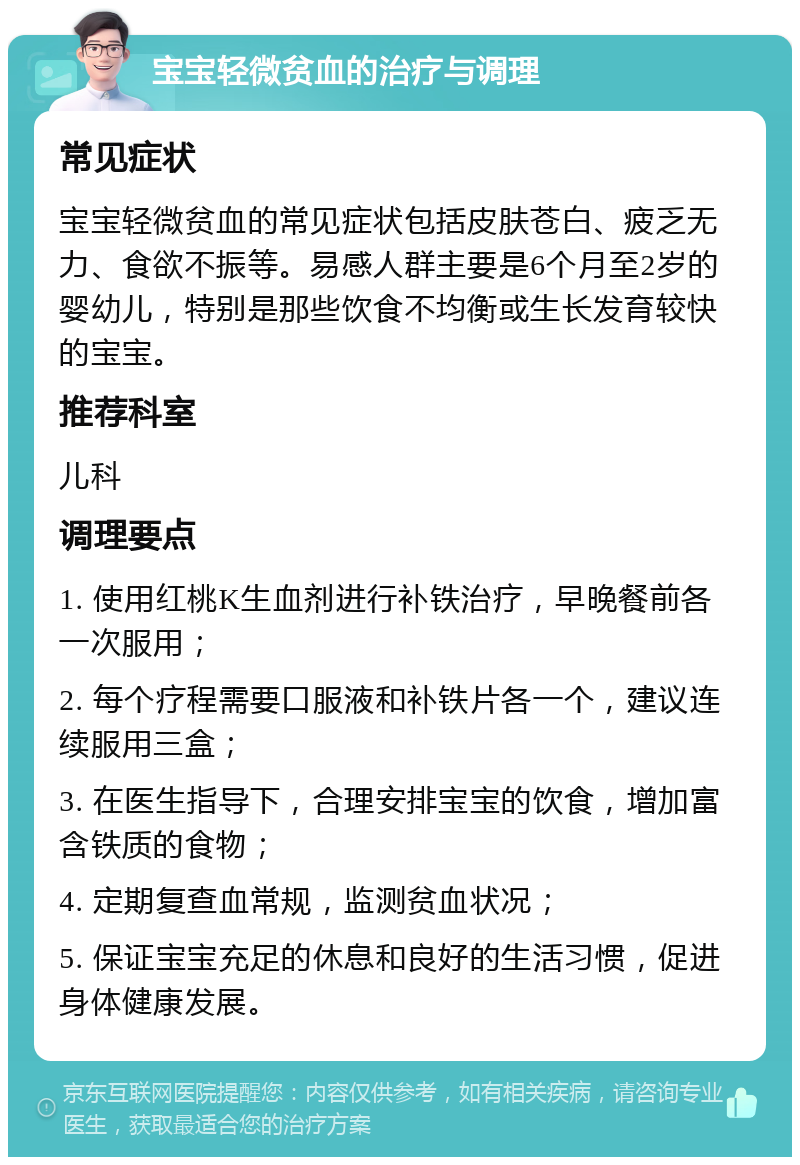 宝宝轻微贫血的治疗与调理 常见症状 宝宝轻微贫血的常见症状包括皮肤苍白、疲乏无力、食欲不振等。易感人群主要是6个月至2岁的婴幼儿，特别是那些饮食不均衡或生长发育较快的宝宝。 推荐科室 儿科 调理要点 1. 使用红桃K生血剂进行补铁治疗，早晚餐前各一次服用； 2. 每个疗程需要口服液和补铁片各一个，建议连续服用三盒； 3. 在医生指导下，合理安排宝宝的饮食，增加富含铁质的食物； 4. 定期复查血常规，监测贫血状况； 5. 保证宝宝充足的休息和良好的生活习惯，促进身体健康发展。