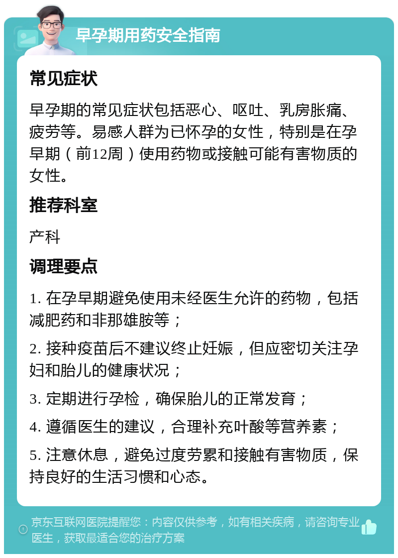 早孕期用药安全指南 常见症状 早孕期的常见症状包括恶心、呕吐、乳房胀痛、疲劳等。易感人群为已怀孕的女性，特别是在孕早期（前12周）使用药物或接触可能有害物质的女性。 推荐科室 产科 调理要点 1. 在孕早期避免使用未经医生允许的药物，包括减肥药和非那雄胺等； 2. 接种疫苗后不建议终止妊娠，但应密切关注孕妇和胎儿的健康状况； 3. 定期进行孕检，确保胎儿的正常发育； 4. 遵循医生的建议，合理补充叶酸等营养素； 5. 注意休息，避免过度劳累和接触有害物质，保持良好的生活习惯和心态。