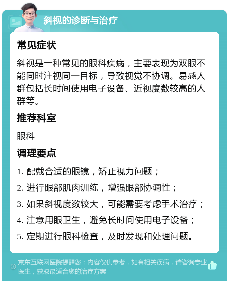 斜视的诊断与治疗 常见症状 斜视是一种常见的眼科疾病，主要表现为双眼不能同时注视同一目标，导致视觉不协调。易感人群包括长时间使用电子设备、近视度数较高的人群等。 推荐科室 眼科 调理要点 1. 配戴合适的眼镜，矫正视力问题； 2. 进行眼部肌肉训练，增强眼部协调性； 3. 如果斜视度数较大，可能需要考虑手术治疗； 4. 注意用眼卫生，避免长时间使用电子设备； 5. 定期进行眼科检查，及时发现和处理问题。