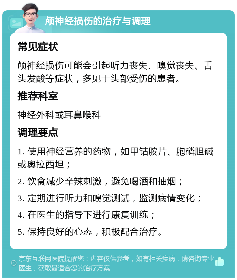 颅神经损伤的治疗与调理 常见症状 颅神经损伤可能会引起听力丧失、嗅觉丧失、舌头发酸等症状，多见于头部受伤的患者。 推荐科室 神经外科或耳鼻喉科 调理要点 1. 使用神经营养的药物，如甲钴胺片、胞磷胆碱或奥拉西坦； 2. 饮食减少辛辣刺激，避免喝酒和抽烟； 3. 定期进行听力和嗅觉测试，监测病情变化； 4. 在医生的指导下进行康复训练； 5. 保持良好的心态，积极配合治疗。