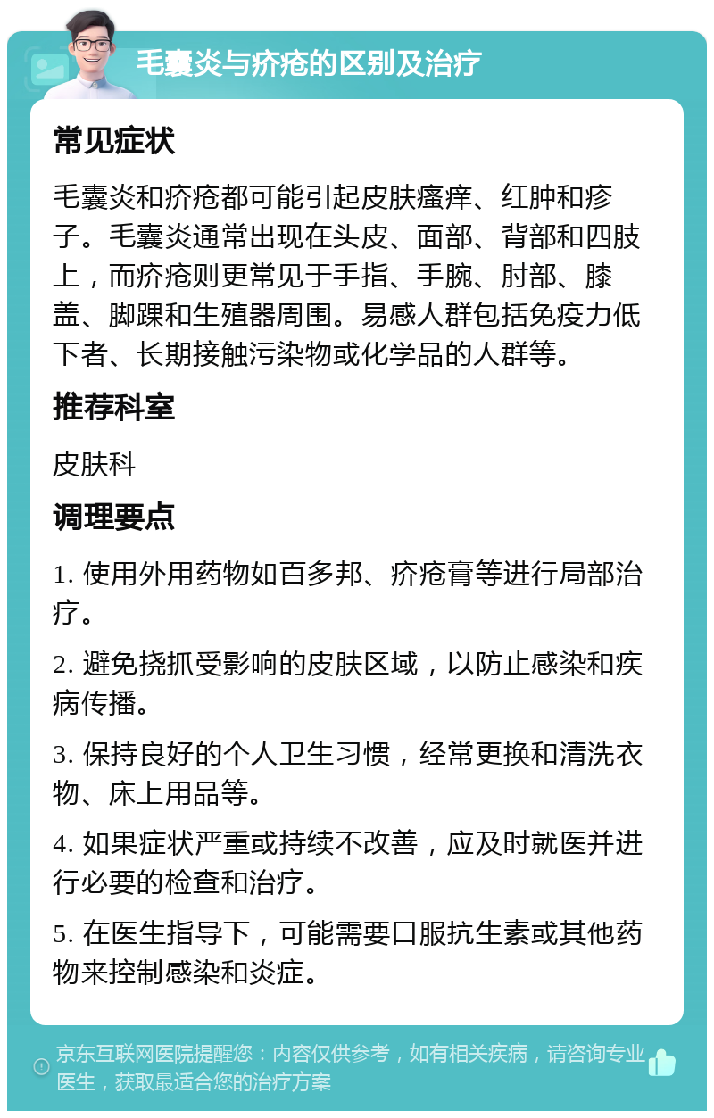 毛囊炎与疥疮的区别及治疗 常见症状 毛囊炎和疥疮都可能引起皮肤瘙痒、红肿和疹子。毛囊炎通常出现在头皮、面部、背部和四肢上，而疥疮则更常见于手指、手腕、肘部、膝盖、脚踝和生殖器周围。易感人群包括免疫力低下者、长期接触污染物或化学品的人群等。 推荐科室 皮肤科 调理要点 1. 使用外用药物如百多邦、疥疮膏等进行局部治疗。 2. 避免挠抓受影响的皮肤区域，以防止感染和疾病传播。 3. 保持良好的个人卫生习惯，经常更换和清洗衣物、床上用品等。 4. 如果症状严重或持续不改善，应及时就医并进行必要的检查和治疗。 5. 在医生指导下，可能需要口服抗生素或其他药物来控制感染和炎症。