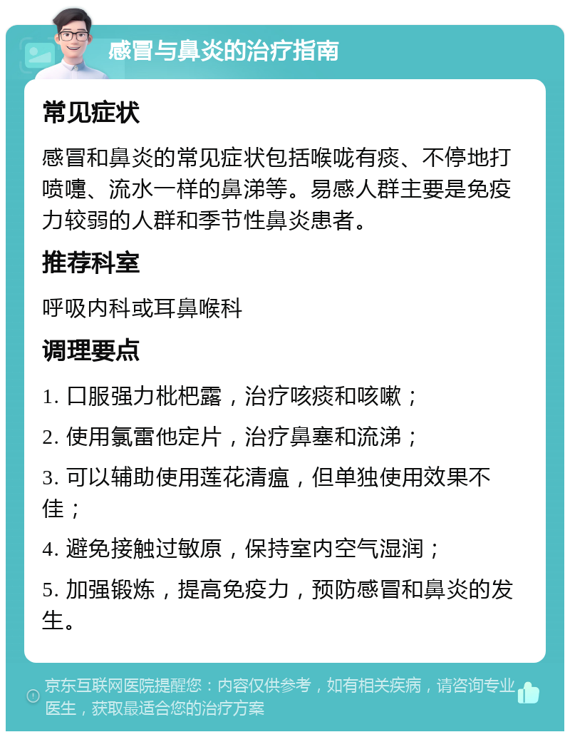 感冒与鼻炎的治疗指南 常见症状 感冒和鼻炎的常见症状包括喉咙有痰、不停地打喷嚏、流水一样的鼻涕等。易感人群主要是免疫力较弱的人群和季节性鼻炎患者。 推荐科室 呼吸内科或耳鼻喉科 调理要点 1. 口服强力枇杷露，治疗咳痰和咳嗽； 2. 使用氯雷他定片，治疗鼻塞和流涕； 3. 可以辅助使用莲花清瘟，但单独使用效果不佳； 4. 避免接触过敏原，保持室内空气湿润； 5. 加强锻炼，提高免疫力，预防感冒和鼻炎的发生。