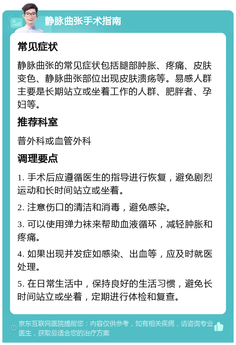 静脉曲张手术指南 常见症状 静脉曲张的常见症状包括腿部肿胀、疼痛、皮肤变色、静脉曲张部位出现皮肤溃疡等。易感人群主要是长期站立或坐着工作的人群、肥胖者、孕妇等。 推荐科室 普外科或血管外科 调理要点 1. 手术后应遵循医生的指导进行恢复，避免剧烈运动和长时间站立或坐着。 2. 注意伤口的清洁和消毒，避免感染。 3. 可以使用弹力袜来帮助血液循环，减轻肿胀和疼痛。 4. 如果出现并发症如感染、出血等，应及时就医处理。 5. 在日常生活中，保持良好的生活习惯，避免长时间站立或坐着，定期进行体检和复查。