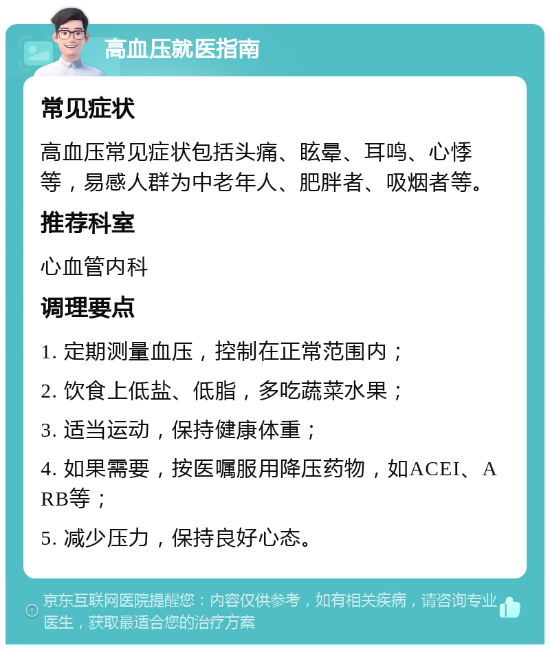 高血压就医指南 常见症状 高血压常见症状包括头痛、眩晕、耳鸣、心悸等，易感人群为中老年人、肥胖者、吸烟者等。 推荐科室 心血管内科 调理要点 1. 定期测量血压，控制在正常范围内； 2. 饮食上低盐、低脂，多吃蔬菜水果； 3. 适当运动，保持健康体重； 4. 如果需要，按医嘱服用降压药物，如ACEI、ARB等； 5. 减少压力，保持良好心态。