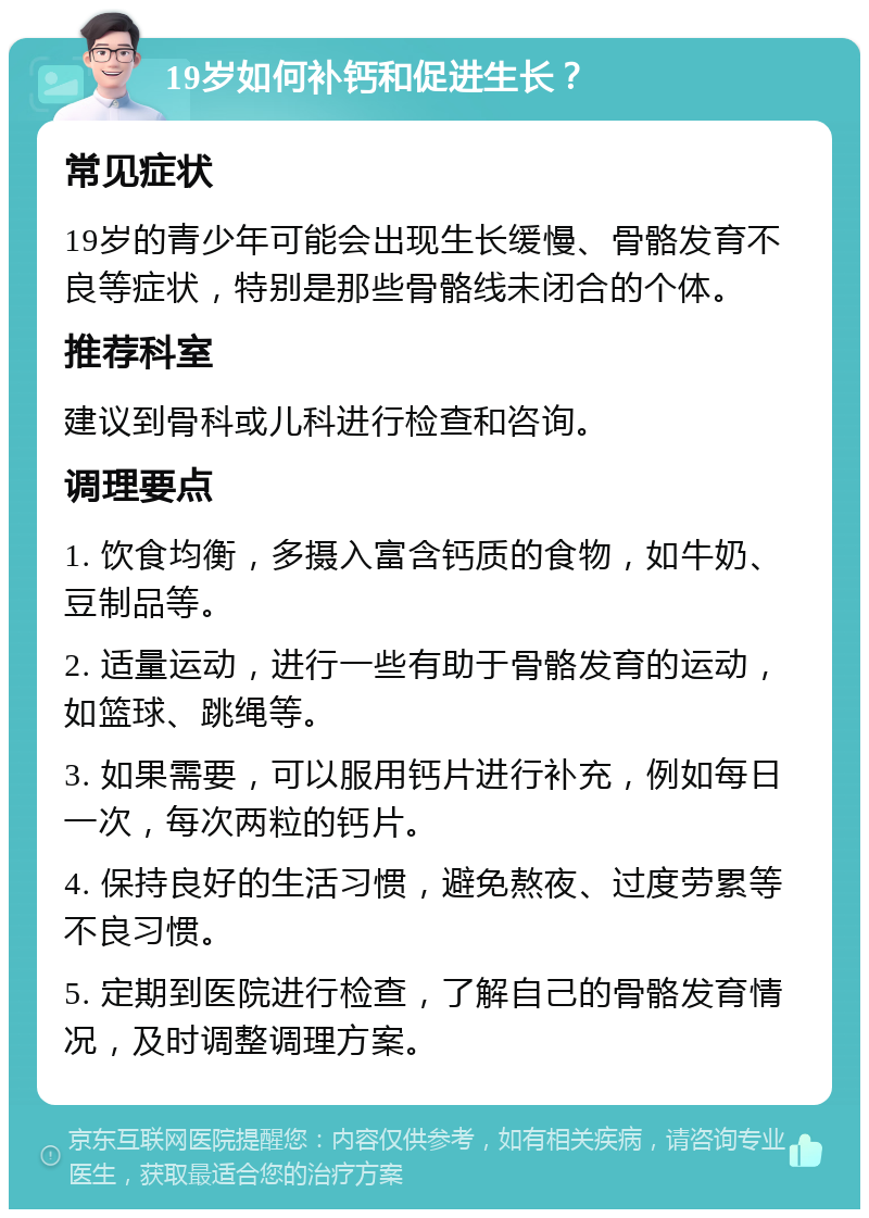 19岁如何补钙和促进生长？ 常见症状 19岁的青少年可能会出现生长缓慢、骨骼发育不良等症状，特别是那些骨骼线未闭合的个体。 推荐科室 建议到骨科或儿科进行检查和咨询。 调理要点 1. 饮食均衡，多摄入富含钙质的食物，如牛奶、豆制品等。 2. 适量运动，进行一些有助于骨骼发育的运动，如篮球、跳绳等。 3. 如果需要，可以服用钙片进行补充，例如每日一次，每次两粒的钙片。 4. 保持良好的生活习惯，避免熬夜、过度劳累等不良习惯。 5. 定期到医院进行检查，了解自己的骨骼发育情况，及时调整调理方案。